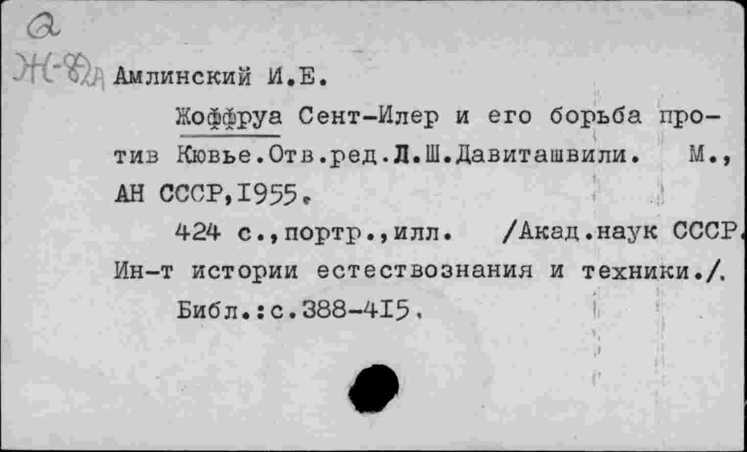 ﻿Амлинский И.Е.
Жоффруа Сент-Илер и его борьба против Кювье.Отв.ред.Л.Ш.Давиташвили. М., АН СССР,1955»
424 с.,портр.,илл. /Акад.наук СССР Ин-т истории естествознания и техники./.
Библ.:с.388-415.